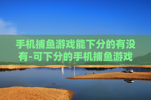 手机捕鱼游戏能下分的有没有-可下分的手机捕鱼游戏哪里找