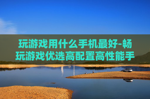 玩游戏用什么手机最好-畅玩游戏优选高配置高性能手机