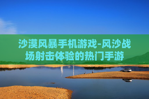 沙漠风暴手机游戏-风沙战场射击体验的热门手游