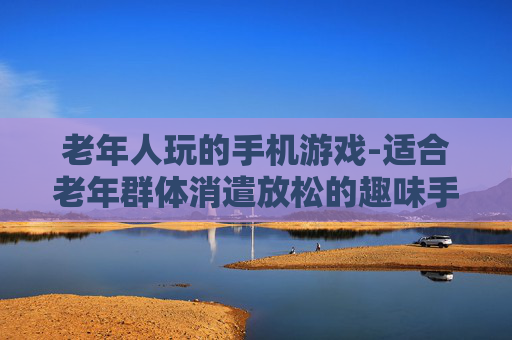 老年人玩的手机游戏-适合老年群体消遣放松的趣味手游