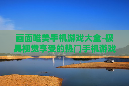 画面唯美手机游戏大全-极具视觉享受的热门手机游戏汇总