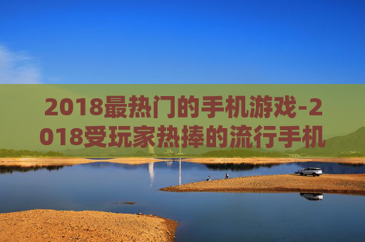 2018最热门的手机游戏-2018受玩家热捧的流行手机游戏