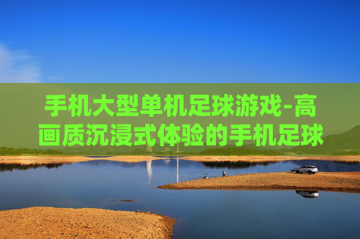 手机大型单机足球游戏-高画质沉浸式体验的手机足球单机大作