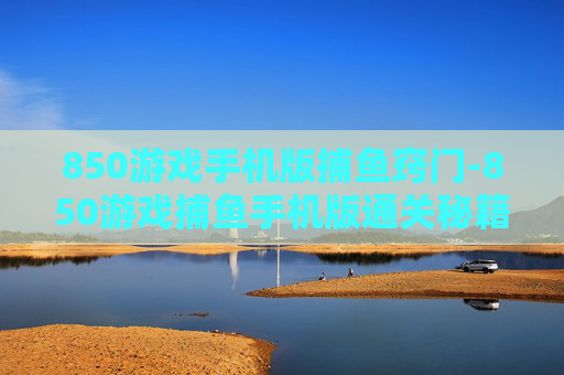 850游戏手机版捕鱼窍门-850游戏捕鱼手机版通关秘籍大揭秘