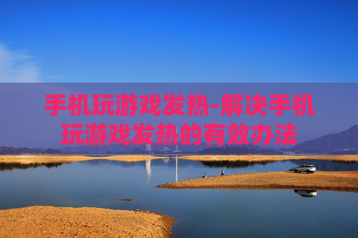 手机玩游戏发热-解决手机玩游戏发热的有效办法