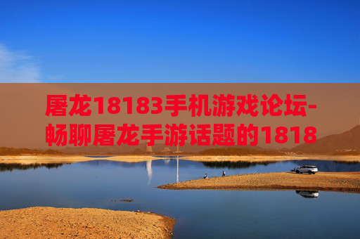 屠龙18183手机游戏论坛-畅聊屠龙手游话题的18183手机论坛