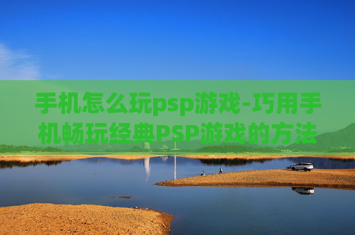 手机怎么玩psp游戏-巧用手机畅玩经典PSP游戏的方法