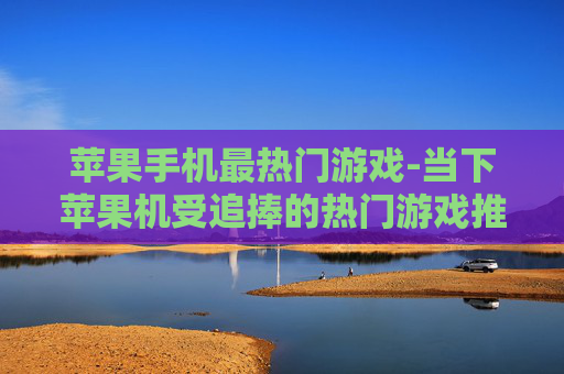 苹果手机最热门游戏-当下苹果机受追捧的热门游戏推荐