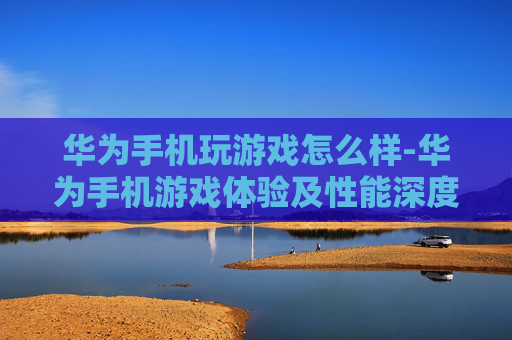 华为手机玩游戏怎么样-华为手机游戏体验及性能深度剖析