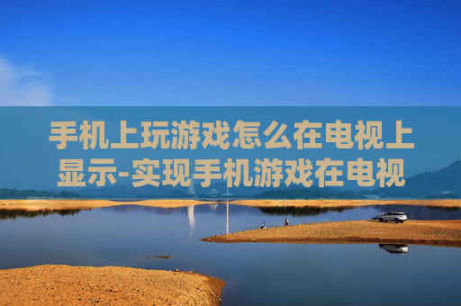 手机上玩游戏怎么在电视上显示-实现手机游戏在电视大屏展示的方法