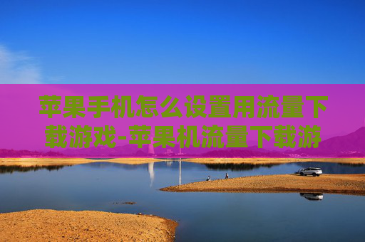 苹果手机怎么设置用流量下载游戏-苹果机流量下载游戏设置方法全揭秘