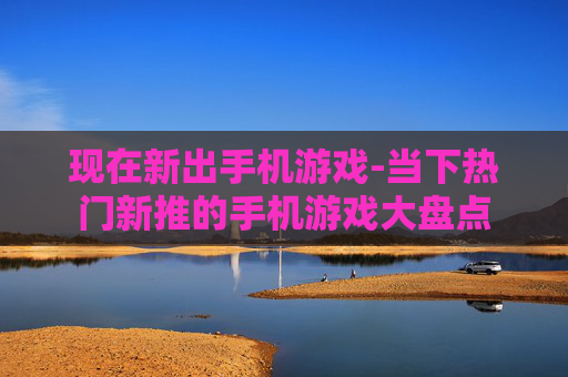 现在新出手机游戏-当下热门新推的手机游戏大盘点