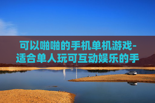 可以啪啪的手机单机游戏-适合单人玩可互动娱乐的手机游戏