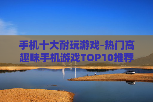 手机十大耐玩游戏-热门高趣味手机游戏TOP10推荐