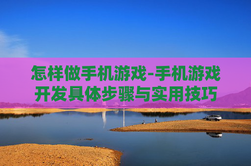 怎样做手机游戏-手机游戏开发具体步骤与实用技巧