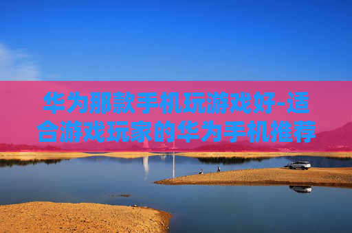 华为那款手机玩游戏好-适合游戏玩家的华为手机推荐