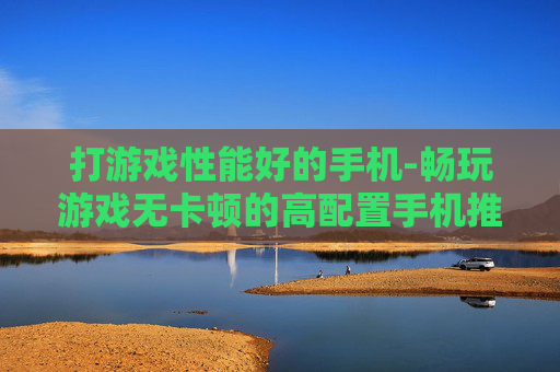 打游戏性能好的手机-畅玩游戏无卡顿的高配置手机推荐