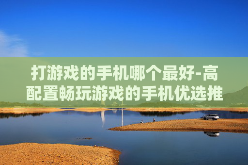 打游戏的手机哪个最好-高配置畅玩游戏的手机优选推荐
