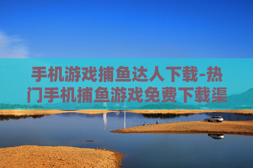 手机游戏捕鱼达人下载-热门手机捕鱼游戏免费下载渠道