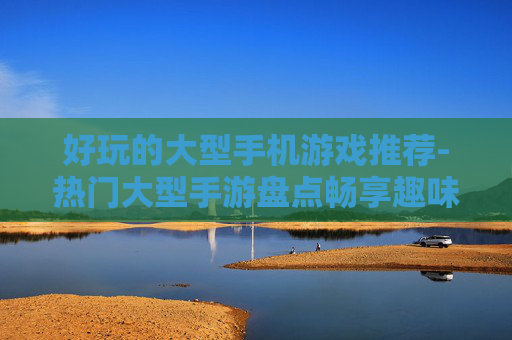 好玩的大型手机游戏推荐-热门大型手游盘点畅享趣味游戏体验