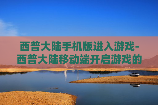 西普大陆手机版进入游戏-西普大陆移动端开启游戏的便捷途径