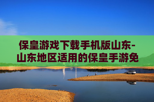 保皇游戏下载手机版山东-山东地区适用的保皇手游免费下载渠道