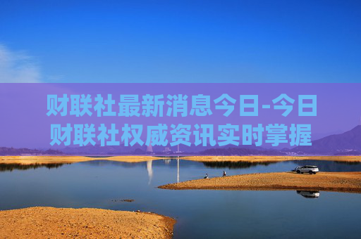 财联社最新消息今日-今日财联社权威资讯实时掌握