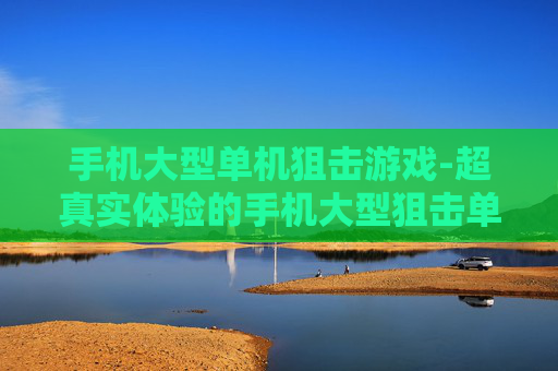 手机大型单机狙击游戏-超真实体验的手机大型狙击单机佳作