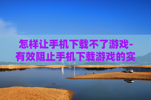 怎样让手机下载不了游戏-有效阻止手机下载游戏的实用方法