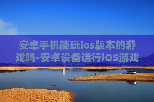 安卓手机能玩ios版本的游戏吗-安卓设备运行iOS游戏可行性探究