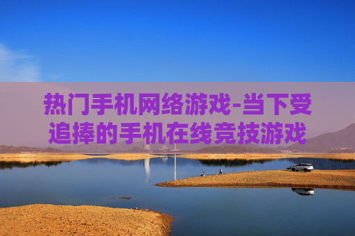 热门手机网络游戏-当下受追捧的手机在线竞技游戏