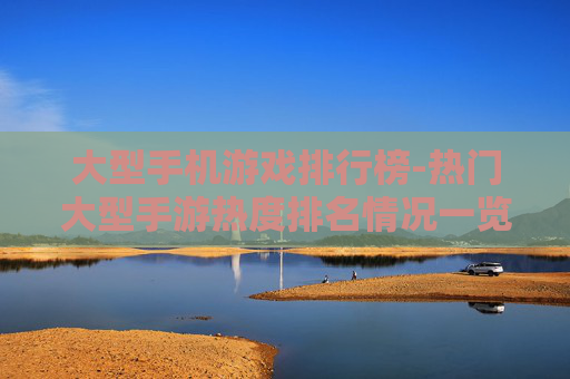 大型手机游戏排行榜-热门大型手游热度排名情况一览