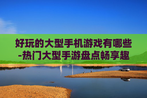 好玩的大型手机游戏有哪些-热门大型手游盘点畅享趣味游戏体验