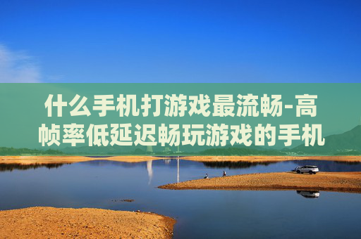 什么手机打游戏最流畅-高帧率低延迟畅玩游戏的手机推荐