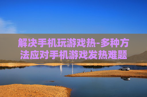 解决手机玩游戏热-多种方法应对手机游戏发热难题