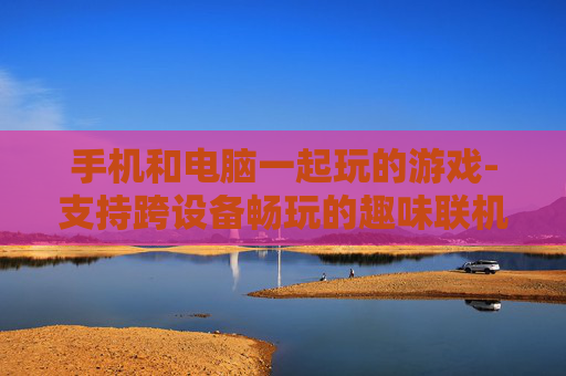 手机和电脑一起玩的游戏-支持跨设备畅玩的趣味联机游戏