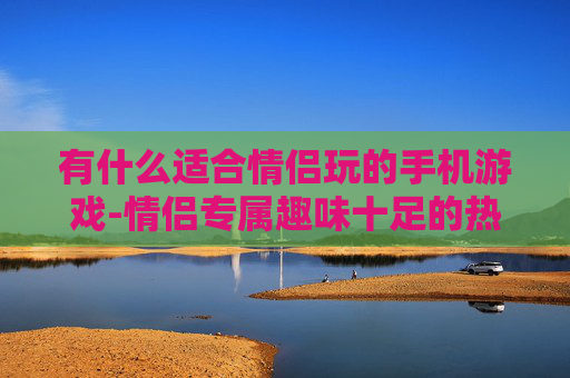 有什么适合情侣玩的手机游戏-情侣专属趣味十足的热门手机游戏推荐