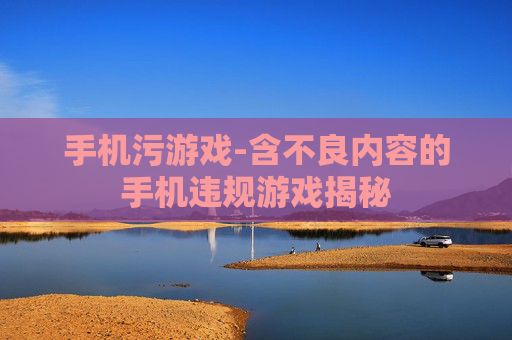 手机污游戏-含不良内容的手机违规游戏揭秘