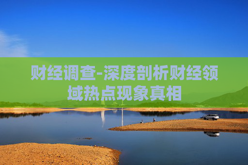 财经调查-深度剖析财经领域热点现象真相