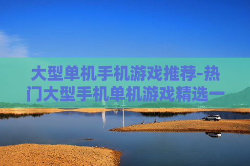 大型单机手机游戏推荐-热门大型手机单机游戏精选一览