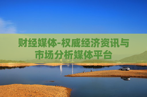 财经媒体-权威经济资讯与市场分析媒体平台