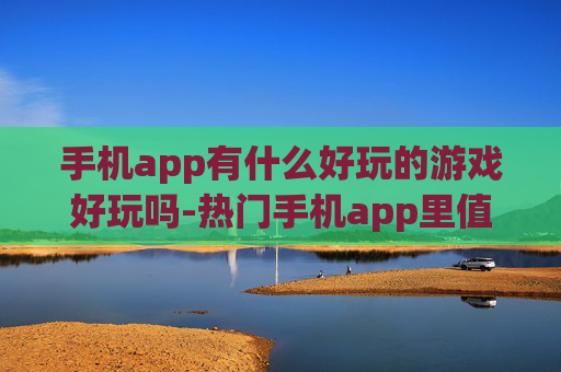 手机app有什么好玩的游戏好玩吗-热门手机app里值得一玩的趣味游戏推荐