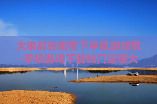 大家都在哪里下手机游戏呢-手机游戏下载热门渠道大揭秘