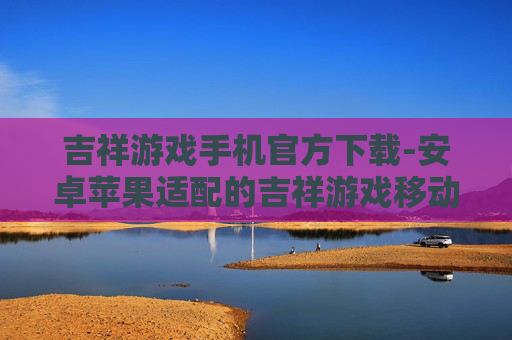 吉祥游戏手机官方下载-安卓苹果适配的吉祥游戏移动端下载渠道