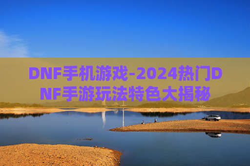 DNF手机游戏-2024热门DNF手游玩法特色大揭秘