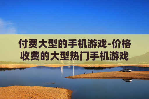 付费大型的手机游戏-价格收费的大型热门手机游戏