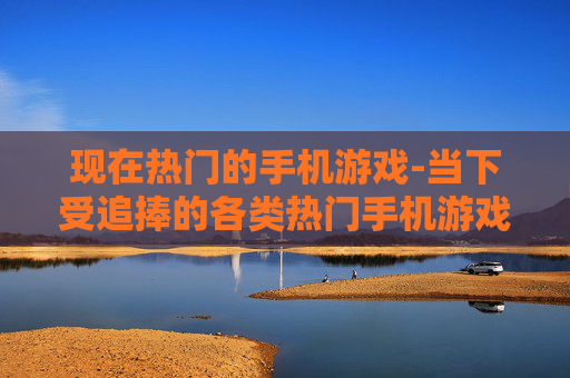 现在热门的手机游戏-当下受追捧的各类热门手机游戏