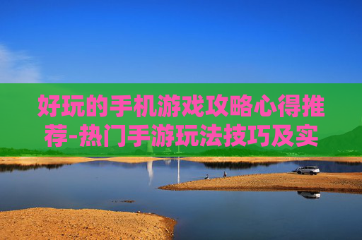 好玩的手机游戏攻略心得推荐-热门手游玩法技巧及实用经验分享