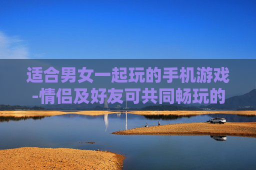 适合男女一起玩的手机游戏-情侣及好友可共同畅玩的热门手游