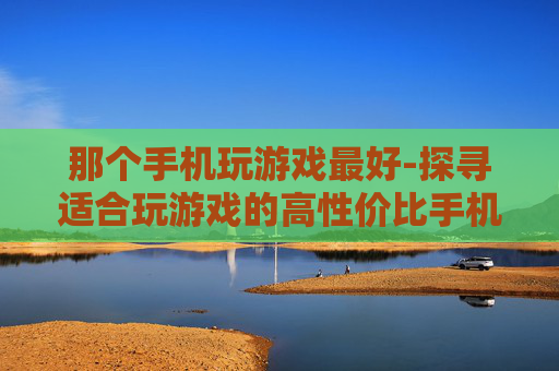 那个手机玩游戏最好-探寻适合玩游戏的高性价比手机